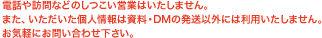 電話や訪問などのしつこい営業はいたしません。また、いただいた個人情報は資料・DMの発送以外には利用いたしません。お気軽にお問い合わせ下さい。