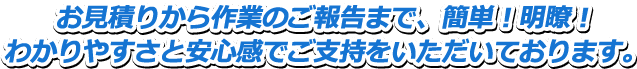 お見積りから作業のご報告まで、簡単！明瞭！わかりやすさと安心感でご支持をいただいております